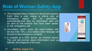 Role of Woman Safety App
 The proposed App is based on advanced sensors.
Each time a user makes a phone call, an
emergency signal will be generated
automatically and then an information alert will
be sent to the contacts that have been added
to the emergency call.
 low-battery alarm: when the user’s battery will
be less than 10%, a low battery alert message will
be sent to the emergency contacts.
 It consists of a GPS device, an Android phone.
The unit will provide status information such as
latitude, the longitude of the user.
 