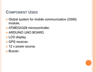 COMPONENT USED
 Global system for mobile communication (GSM)
module.
 ATMEGA328 microcontroller.
 ARDUINO UNO BOARD.
 LCD display.
 GPS receiver.
 12 v power source.
 Buzzer .
 