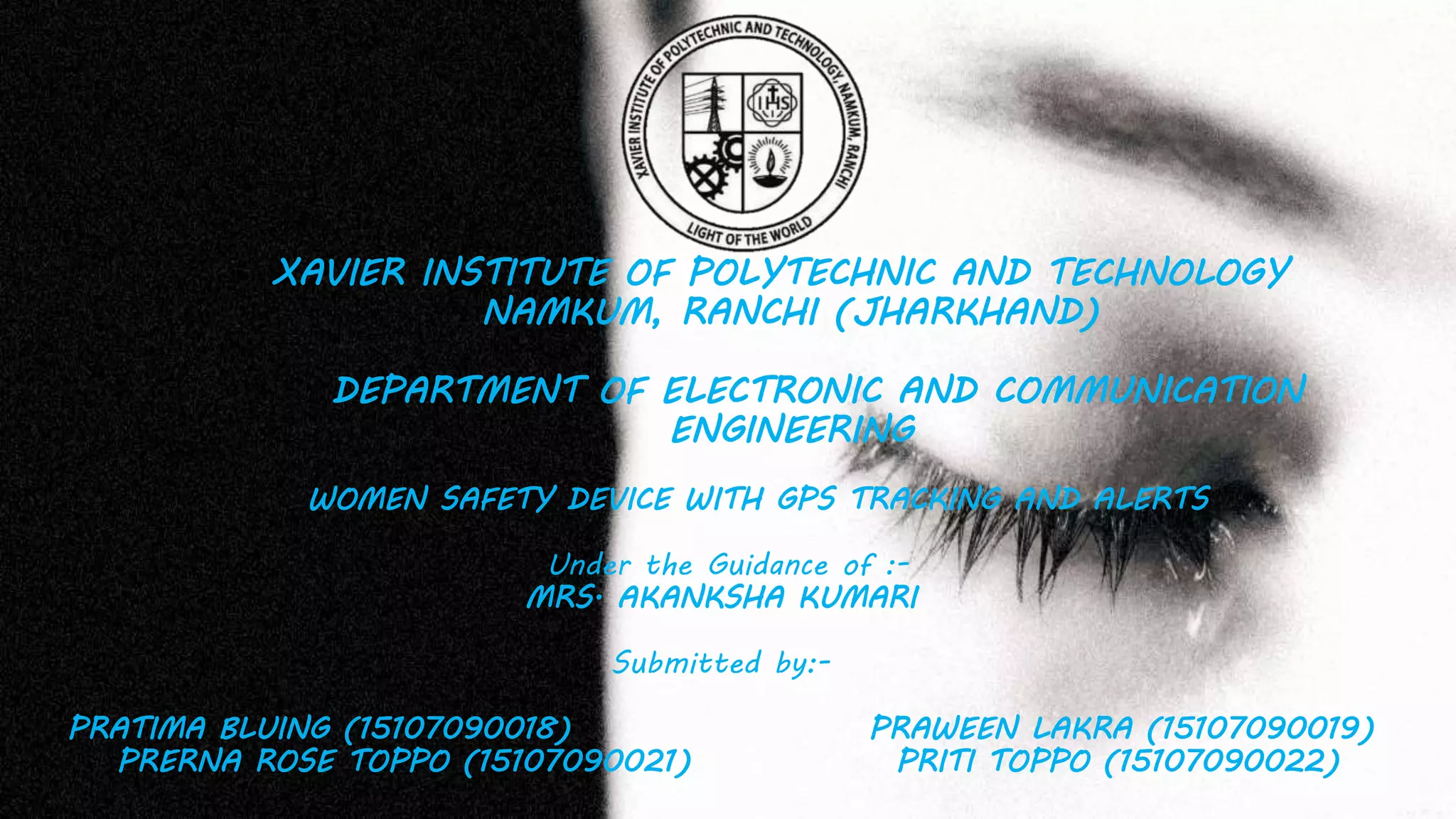 XAVIER INSTITUTE OF POLYTECHNIC AND TECHNOLOGY
NAMKUM, RANCHI (JHARKHAND)
DEPARTMENT OF ELECTRONIC AND COMMUNICATION
ENGINEERING
WOMEN SAFETY DEVICE WITH GPS TRACKING AND ALERTS
Under the Guidance of :-
MRS. AKANKSHA KUMARI
Submitted by:-
PRATIMA BLUING (15107090018) PRAWEEN LAKRA (15107090019)
PRERNA ROSE TOPPO (15107090021) PRITI TOPPO (15107090022)
 