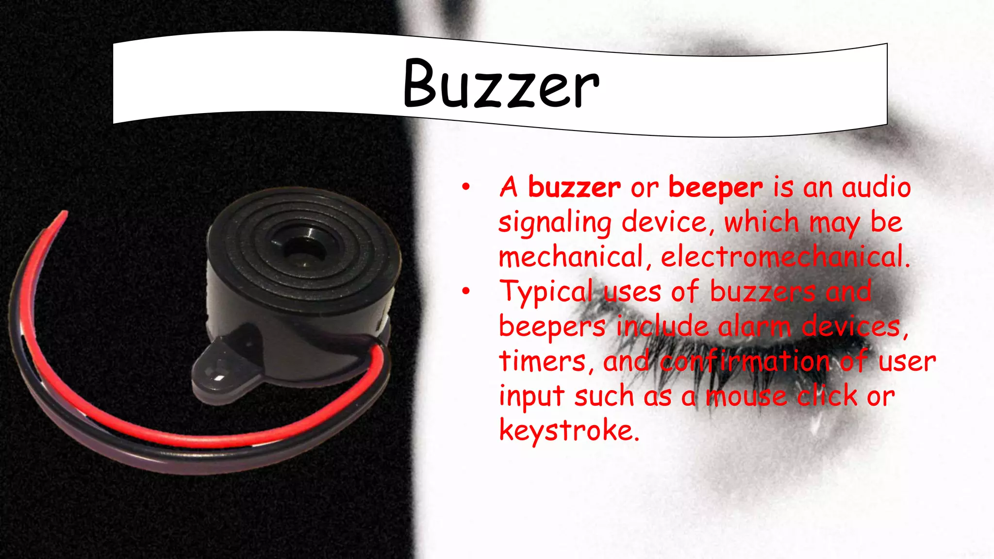 Buzzer
• A buzzer or beeper is an audio
signaling device, which may be
mechanical, electromechanical.
• Typical uses of buzzers and
beepers include alarm devices,
timers, and confirmation of user
input such as a mouse click or
keystroke.
 