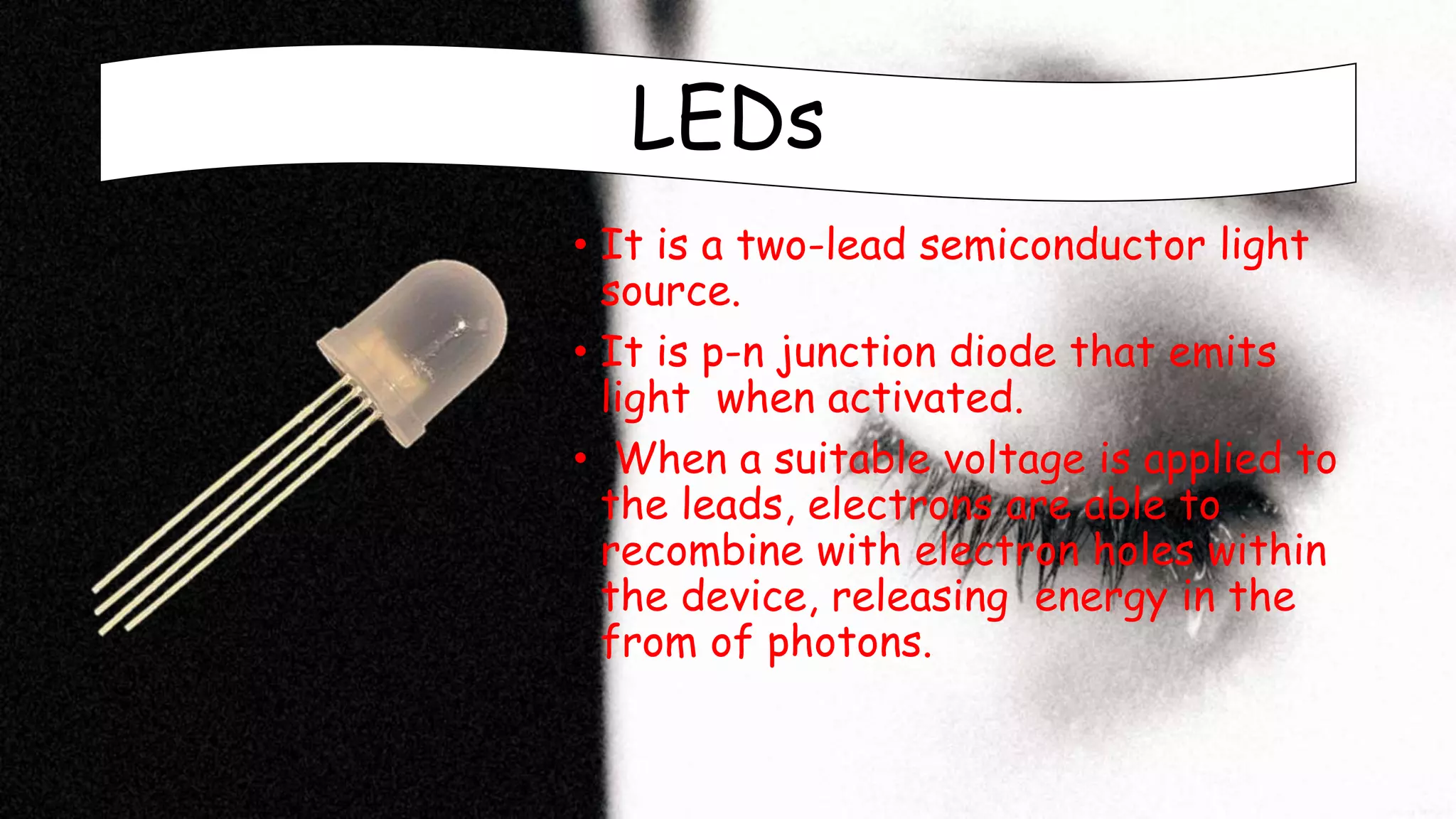 LEDs
• It is a two-lead semiconductor light
source.
• It is p-n junction diode that emits
light when activated.
• When a suitable voltage is applied to
the leads, electrons are able to
recombine with electron holes within
the device, releasing energy in the
from of photons.
 