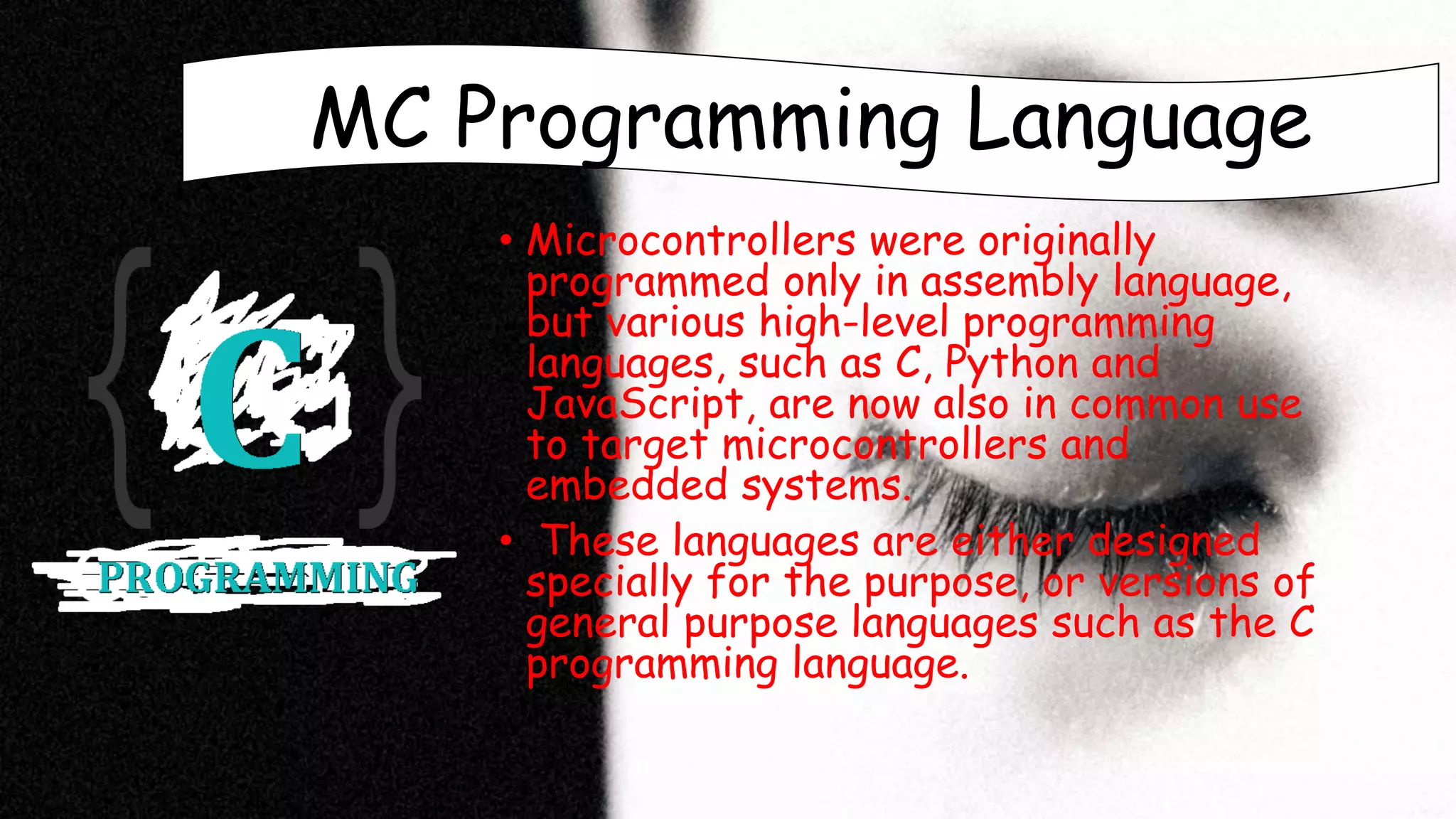 MC Programming Language
• Microcontrollers were originally
programmed only in assembly language,
but various high-level programming
languages, such as C, Python and
JavaScript, are now also in common use
to target microcontrollers and
embedded systems.
• These languages are either designed
specially for the purpose, or versions of
general purpose languages such as the C
programming language.
 