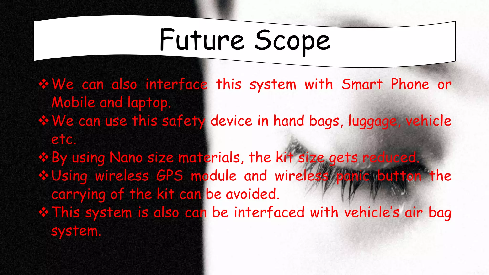 Future Scope
We can also interface this system with Smart Phone or
Mobile and laptop.
We can use this safety device in hand bags, luggage, vehicle
etc.
By using Nano size materials, the kit size gets reduced.
Using wireless GPS module and wireless panic button the
carrying of the kit can be avoided.
This system is also can be interfaced with vehicle’s air bag
system.
 