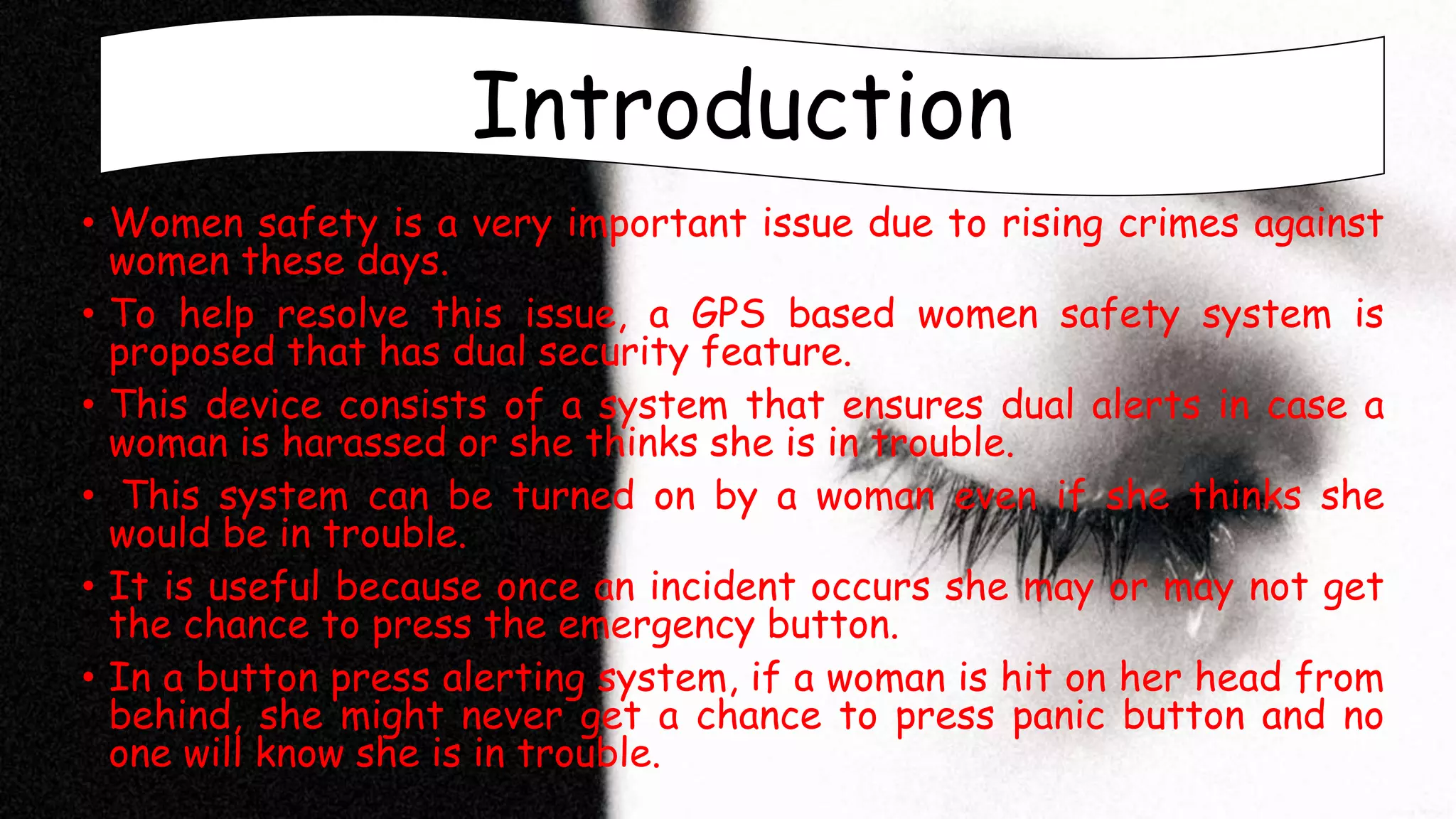 Introduction
• Women safety is a very important issue due to rising crimes against
women these days.
• To help resolve this issue, a GPS based women safety system is
proposed that has dual security feature.
• This device consists of a system that ensures dual alerts in case a
woman is harassed or she thinks she is in trouble.
• This system can be turned on by a woman even if she thinks she
would be in trouble.
• It is useful because once an incident occurs she may or may not get
the chance to press the emergency button.
• In a button press alerting system, if a woman is hit on her head from
behind, she might never get a chance to press panic button and no
one will know she is in trouble.
Introduction
 