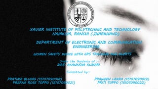 XAVIER INSTITUTE OF POLYTECHNIC AND TECHNOLOGY
NAMKUM, RANCHI (JHARKHAND)
DEPARTMENT OF ELECTRONIC AND COMMUNICATION
ENGINEERING
WOMEN SAFETY DEVICE WITH GPS TRACKING AND ALERTS
Under the Guidance of :-
MRS. AKANKSHA KUMARI
Submitted by:-
PRATIMA BLUING (15107090018) PRAWEEN LAKRA (15107090019)
PRERNA ROSE TOPPO (15107090021) PRITI TOPPO (15107090022)
 