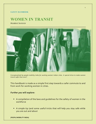 1
[PEOPLE MOBILITY INDIA]
SAFETY HANDBOOK
WOMEN IN TRANSIT
PRABHAT RANJAN
Conceptualized by people mobility India for working women Indian cities. A special drive to make women
transit safer than ever!!
This handbook is made as a simple first step towards a safer commute to and
from work for working women in cities.
Further you will explore:
▪ A compilation of the laws and guidelines for the safety of women in the
workforce
▪ A simple tip (and some useful tricks that will help you stay safe while
you are out and about
 