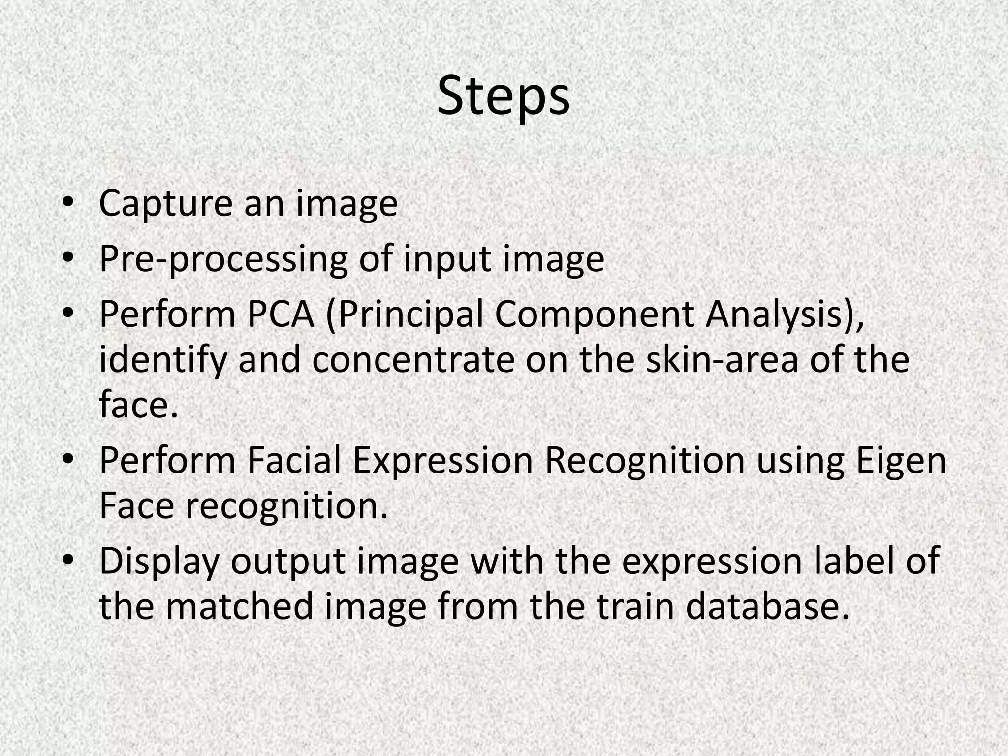 Steps
• Capture an image
• Pre-processing of input image
• Perform PCA (Principal Component Analysis),
identify and concentrate on the skin-area of the
face.
• Perform Facial Expression Recognition using Eigen
Face recognition.
• Display output image with the expression label of
the matched image from the train database.
 