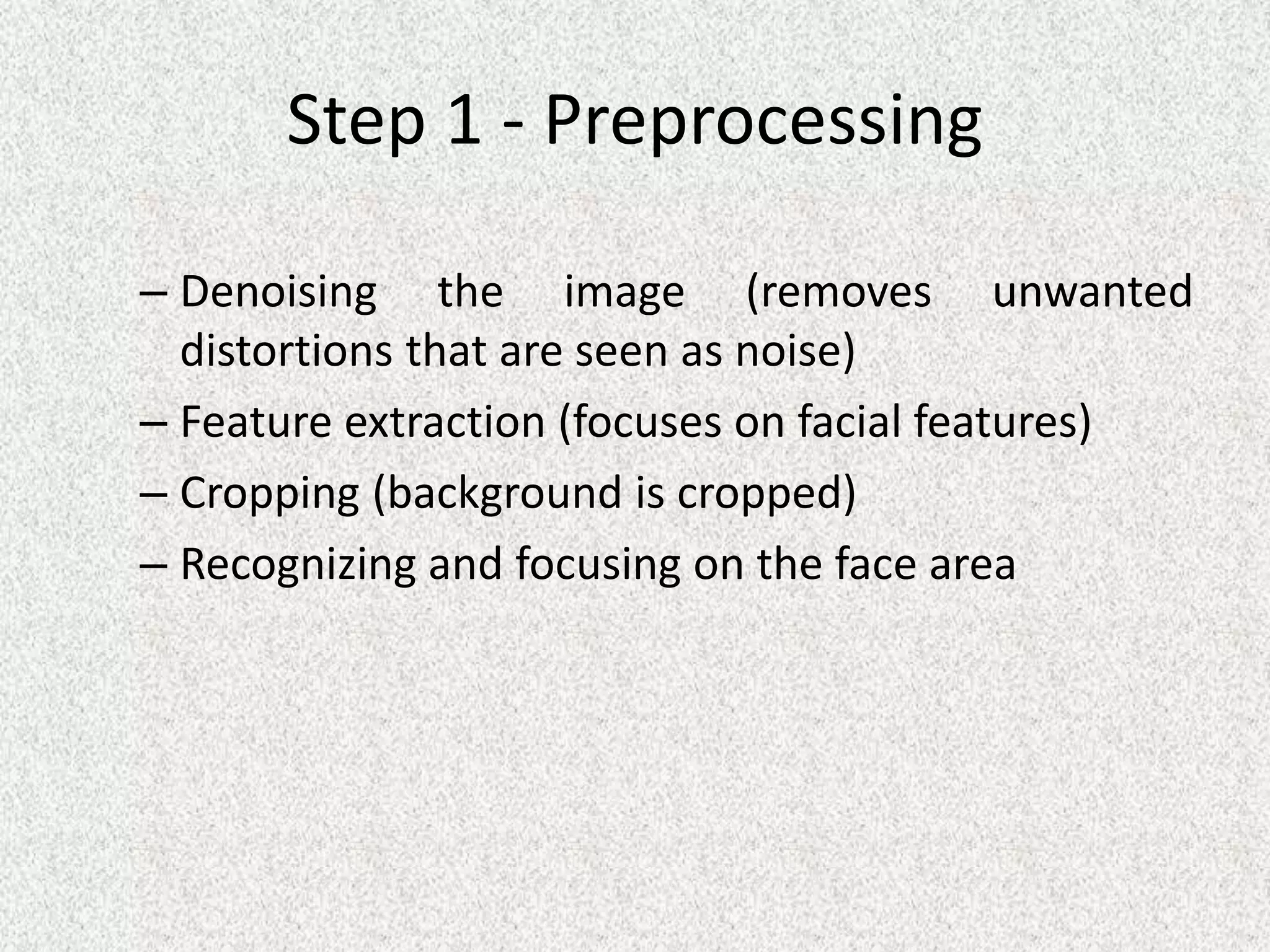 Step 1 - Preprocessing
– Denoising the image (removes unwanted
distortions that are seen as noise)
– Feature extraction (focuses on facial features)
– Cropping (background is cropped)
– Recognizing and focusing on the face area
 