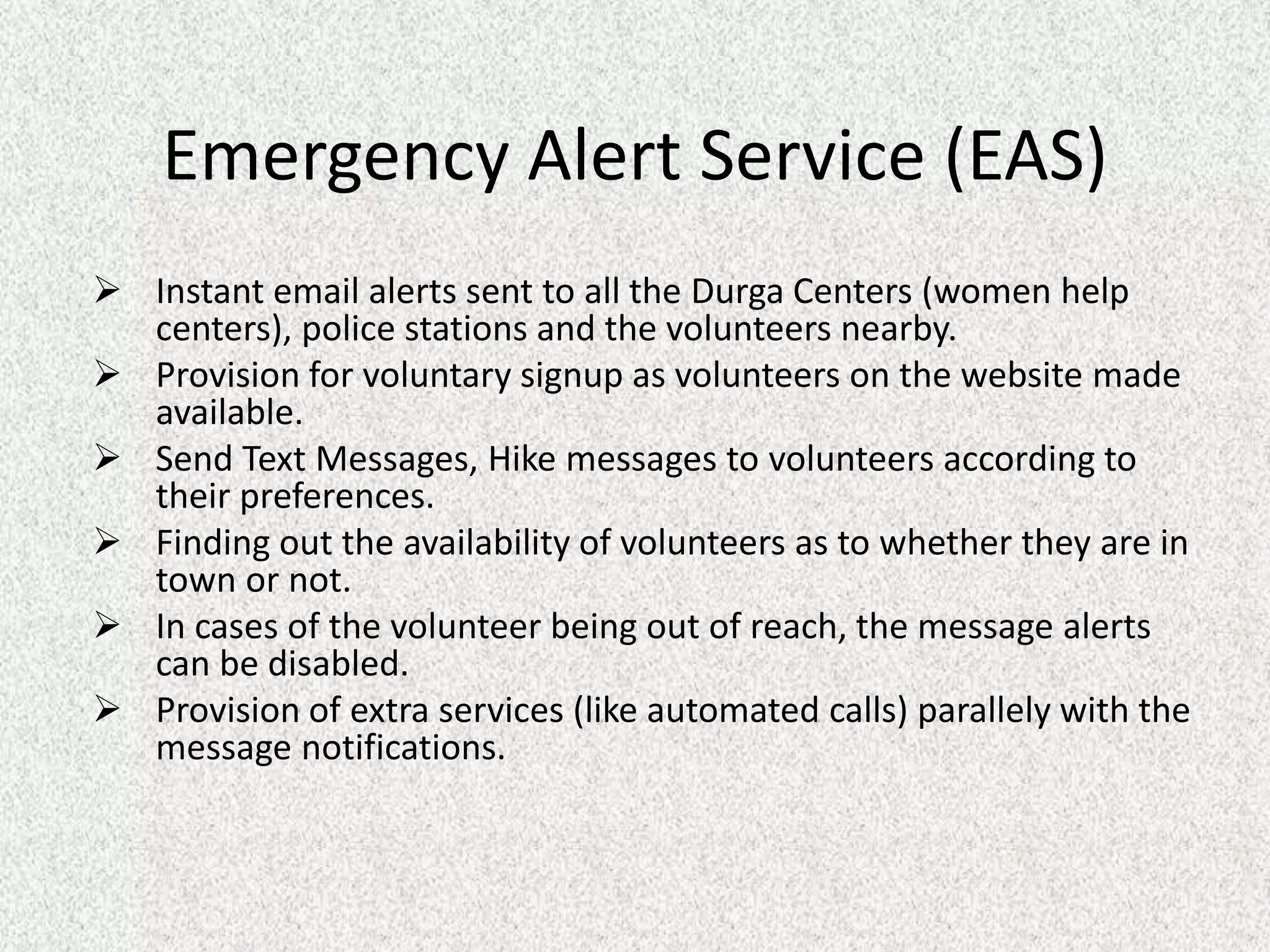 Emergency Alert Service (EAS)
 Instant email alerts sent to all the Durga Centers (women help
centers), police stations and the volunteers nearby.
 Provision for voluntary signup as volunteers on the website made
available.
 Send Text Messages, Hike messages to volunteers according to
their preferences.
 Finding out the availability of volunteers as to whether they are in
town or not.
 In cases of the volunteer being out of reach, the message alerts
can be disabled.
 Provision of extra services (like automated calls) parallely with the
message notifications.
 