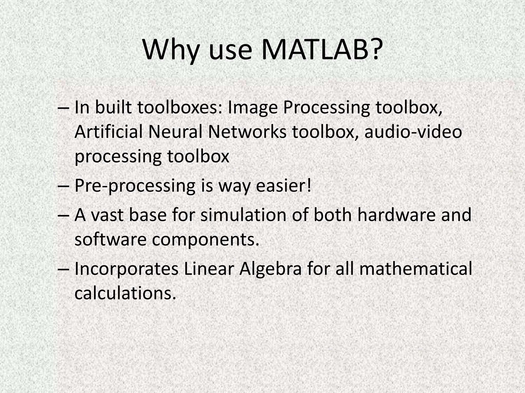 Why use MATLAB?
– In built toolboxes: Image Processing toolbox,
Artificial Neural Networks toolbox, audio-video
processing toolbox
– Pre-processing is way easier!
– A vast base for simulation of both hardware and
software components.
– Incorporates Linear Algebra for all mathematical
calculations.
 
