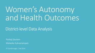 Women’s Autonomy
and Health Outcomes
District-level Data Analysis
Pankaj Gautam
Malavika Subramanyam
IIT Gandhinagar | Fall 2014
 