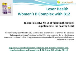 Instant dissolve No Shot Vitamin B complex
                                     supplements for healthy heart

Women B complex with extra B12 and folic acid is formulated to provide the nutrients
      that supports a woman's optimal health. Folic acid promotes the production and
maintenance of new cells and supports nervous system health, energy metabolism and
                                                               health heart function.



     http://www.lexorhealth.com/t/vitamins-and-minerals/vitamin-b/b-
      complex/p/Womens-B-complex-w-B-12-F-Acid-(60-tablets)-90440
 