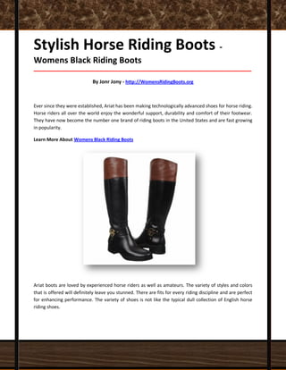 Stylish Horse Riding Boots -
Womens Black Riding Boots
_____________________________________________________________________________________
By Jonr Jony - http://WomensRidingBoots.org
Ever since they were established, Ariat has been making technologically advanced shoes for horse riding.
Horse riders all over the world enjoy the wonderful support, durability and comfort of their footwear.
They have now become the number one brand of riding boots in the United States and are fast growing
in popularity.
Learn More About Womens Black Riding Boots
Ariat boots are loved by experienced horse riders as well as amateurs. The variety of styles and colors
that is offered will definitely leave you stunned. There are fits for every riding discipline and are perfect
for enhancing performance. The variety of shoes is not like the typical dull collection of English horse
riding shoes.
 
