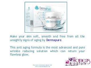 Make your skin soft, smooth and free from all the
unsightly signs of aging by Dermapure. 

This anti aging formula is the most advanced and pure
wrinkle reducing solution which can return your
flawless glow. 


                For more information please visit
                   www.womensblogtalk.com
 