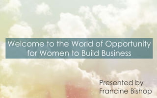 Welcome to the World of Opportunity
for Women to Build Business
Presented by
Francine Bishop
 