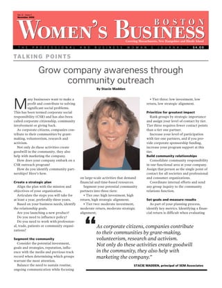 Vol. 11 Issue 2
  November 2009


                                                                                             B O STO N
 Women’s Business
   T H E       P R O F E S S I O N A L       A N D    B U S I N E S S
                                                                          Covering Massachusetts, New Hampshire and Rhode Island

                                                                           W O M A N ’ S        J O U R N A L       •   $4.00


TA L K I N G P O I N T S

                    Grow company awareness through
                          community outreach
                                                       By Stacie Madden


          any businesses want to make a                                                   • Tier three: low investment, low

M         profit and contribute to solving
          significant social problems.
This has been termed corporate social
                                                                                        return, low strategic alignment.

                                                                                        Prioritize for greatest impact
responsibility (CSR) and has also been                                                     Rank groups by strategic importance
called corporate citizenship, community                                                 and assign your level of contact by tier.
involvement or giving back.                                                             Tier three requires fewer contact points
   As corporate citizens, companies con-                                                than a tier one partner.
tribute to their communities by grant-                                                     Increase your level of participation
making, volunteerism, research and                                                      with tier one partners, and if you pro-
activism.                                                                               vide corporate sponsorship funding,
   Not only do these activities create                                                  increase your program support at this
goodwill in the community, they also                                                    tier.
help with marketing the company.                                                        Build community relationships
   How does your company embark on a                                                       Consolidate community responsibility
CSR outreach program?                                                                   in one functional area at your company.
   How do you identify community part-                                                  Assign that person as the single point of
nerships? Here’s how.                                                                   contact for all societies and professional
                                             on large-scale activities that demand      and consumer organizations.
Create a strategic plan                      financial and time-based resources.           Coordinate internal efforts and send
   Align the plan with the mission and          Segment your potential community        any group inquiry to the community
objectives of your organization.             partners into three tiers:                 relations function.
   Articulate the steps you will take for       • Tier one: high investment, high
at least a year, preferably three years.     return, high strategic alignment;          Set goals and measure results
   Based on your business needs, identify       • Tier two: moderate investment,          As part of your planning process,
the relationship goals.                      moderate return, moderate strategic        identify key metrics. Identifying a finan-
   Are you launching a new product?          alignment;                                 cial return is difficult when evaluating
   Do you need to influence policy?
   Do you need to work with profession-
al, trade, patients or community organi-
zations?

Segment the community
                                               “       As corporate citizens, companies contribute
                                                       to their communities by grant-making,
                                                       volunteerism, research and activism.
  Consider the potential investment,
goals and strategies, reputation, influ-
                                                       Not only do these activities create goodwill
ence with the media and previous track                 in the community, they also help with
record when determining which groups                   marketing the company.”
warrant the most attention.
  Balance the need to sustain routine,                                         STACIE MADDEN, principal of SEM Associates
ongoing communication while focusing
 