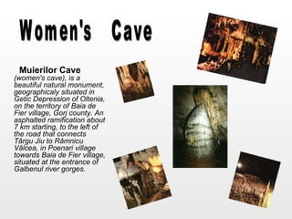 Muierilor Cave   (women's   cave), is a beautiful natural monument, geographicaly situated in Getic Depression of Oltenia, on the territory of Baia de Fier village, Gorj county. An asphalted ramification about 7 km starting, to the left of the road that connects Târgu Jiu to Râmnicu Vâlcea, in Poenari village towards Baia de Fier village, situated at the entrance of Galbenul river gorges.   Women's Cave 