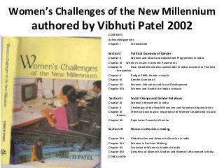 Women’s Challenges of the New Millennium
    authored by Vibhuti Patel 2002
                   CONTENTS
                   Acknowledgements
                   Chapter I     Introduction


                   Section I       Political Economy of Gender
                   Chapter II     Women and Structural Adjustment Programmes in India
                   Chapter III Women’s Issues- Economic Parameters
                   Chapter IV     New Social Movements and Gender in India: Lessons for Feminist
                         Economists
                   Chapter V      Budget 2000- Gender analysis
                   Chapter VI     Gender Economics
                   Chapter VII    Women, Education and Social Development
                   Chapter VIII   Women and Health: An Indian scenario


                   Section II      Social Change and Gender Relations
                   Chapter IX      Women’s Movement in India
                   Chapter X       Challenges of the New Millennium and Voluntary Organisations
                   Chapter XI      Effective Governance: Importance of Women’s leadership in Local
                         Bodies
                   Chapter XII     Rape Laws-Travesty of Justice


                   Section III     Women in Decision making

                   Chapter XIII    Globalisation and Women’s Question in India
                   Chapter XIV     Women in Decision Making
                   Chapter XV      Evolution of Women’s Studies in India
                   Chapter XVI     Dynamics of Women’s Studies and Women’s Movement in India
                   CONCLUSION
 