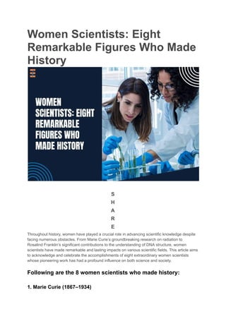 Women Scientists: Eight
Remarkable Figures Who Made
History
S
H
A
R
E
Throughout history, women have played a crucial role in advancing scientific knowledge despite
facing numerous obstacles. From Marie Curie’s groundbreaking research on radiation to
Rosalind Franklin’s significant contributions to the understanding of DNA structure, women
scientists have made remarkable and lasting impacts on various scientific fields. This article aims
to acknowledge and celebrate the accomplishments of eight extraordinary women scientists
whose pioneering work has had a profound influence on both science and society.
Following are the 8 women scientists who made history:
1. Marie Curie (1867–1934)
 