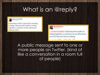 What is an @reply?




A public message sent to one or
more people on Twitter. (kind of
like a conversation in a room full
           of people)
 
