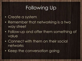 Following Up
• Create a system
• Remember that networking is a two
  way street
• Follow-up and offer them something of
  value
• Connect with them on their social
  networks
• Keep the conversation going
 