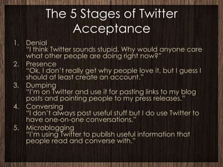 The 5 Stages of Twitter
               Acceptance
1.   Denial
     “I think Twitter sounds stupid. Why would anyone care
     what other people are doing right now?”
2.   Presence
     “Ok, I don’t really get why people love it, but I guess I
     should at least create an account.”
3.   Dumping
     “I’m on Twitter and use it for pasting links to my blog
     posts and pointing people to my press releases.”
4.   Conversing
     “I don’t always post useful stuff but I do use Twitter to
     have one-on-one conversations.”
5.   Microblogging
     “I’m using Twitter to publish useful information that
     people read and converse with.”
 