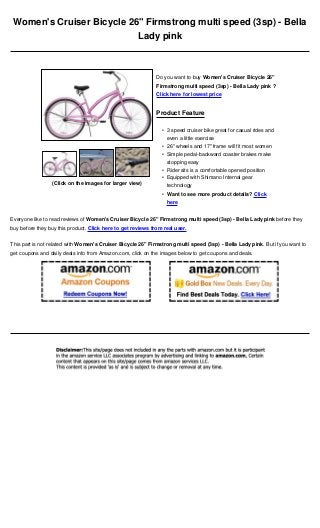 Women's Cruiser Bicycle 26" Firmstrong multi speed (3sp) - Bella
                           Lady pink



                                                              Do you want to buy Women's Cruiser Bicycle 26"
                                                              Firmstrong multi speed (3sp) - Bella Lady pink ?
                                                              Click here for lowest price


                                                              Product Feature

                                                                • 3 speed cruiser bike great for casual rides and
                                                                  even a little exercise
                                                                • 26" wheels and 17" frame will fit most women
                                                                • Simple pedal-backward coaster brakes make
                                                                  stopping easy
                                                                • Rider sits is a comfortable opened position
                                                                • Equipped with Shimano Internal gear
                 (Click on the images for larger view)            technology
                                                                • Want to see more product details? Click
                                                                  here


Everyone like to read reviews of Women's Cruiser Bicycle 26" Firmstrong multi speed (3sp) - Bella Lady pink before they
buy before they buy this product. Click here to get reviews from real user.


This part is not related with Women's Cruiser Bicycle 26" Firmstrong multi speed (3sp) - Bella Lady pink. But if you want to
get coupons and daily deals info from Amazon.com, click on the images below to get coupons and deals.
 
