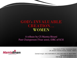 GOD’s INVALUABLE
   CREATION…
      WOMEN
      A tribute by CS Mamta Binani
Past Chairperson (Year 2010), EIRC of ICSI


                                            Room No.6, 4th Floor, Commerce House
                                      2A, Ganesh Chandra Avenue, Kolkata 700013

               Connect me @ : (033) 3028 8955-57; (033) 3002 5630-33; 98310 99551
                                                        mamtab@mamtabinani.com
                                                Visit me @ : www.mamtabinani.com
 