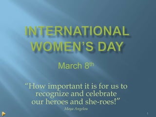 March 8th

“How important it is for us to
  recognize and celebrate
 our heroes and she-roes!”
           Maya Angelou
                                 1
 