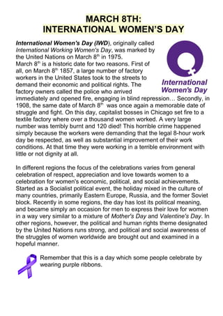 MARCH 8TH:
INTERNATIONAL WOMEN’S DAY
International Women's Day (IWD), originally called
International Working Women's Day, was marked by
the United Nations on March 8th in 1975.
March 8th is a historic date for two reasons. First of
all, on March 8th 1857, a large number of factory
workers in the United States took to the streets to
demand their economic and political rights. The
factory owners called the police who arrived
immediately and opened fire, engaging in blind repression… Secondly, in
1908, the same date of March 8th was once again a memorable date of
struggle and fight. On this day, capitalist bosses in Chicago set fire to a
textile factory where over a thousand women worked. A very large
number was terribly burnt and 120 died! This horrible crime happened
simply because the workers were demanding that the legal 8-hour work
day be respected, as well as substantial improvement of their work
conditions. At that time they were working in a terrible environment with
little or not dignity at all.
In different regions the focus of the celebrations varies from general
celebration of respect, appreciation and love towards women to a
celebration for women's economic, political, and social achievements.
Started as a Socialist political event, the holiday mixed in the culture of
many countries, primarily Eastern Europe, Russia, and the former Soviet
block. Recently in some regions, the day has lost its political meaning,
and became simply an occasion for men to express their love for women
in a way very similar to a mixture of Mother's Day and Valentine's Day. In
other regions, however, the political and human rights theme designated
by the United Nations runs strong, and political and social awareness of
the struggles of women worldwide are brought out and examined in a
hopeful manner.
Remember that this is a day which some people celebrate by
wearing purple ribbons.

 
