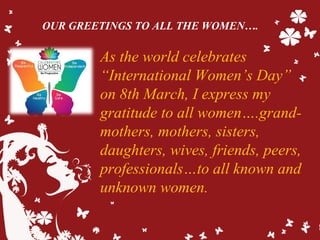 As the world celebrates
“International Women’s Day”
on 8th March, I express my
gratitude to all women….grand-
mothers, mothers, sisters,
daughters, wives, friends, peers,
professionals…to all known and
unknown women.
OUR GREETINGS TO ALL THE WOMEN….
 