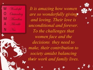 It is amazing how women
are so wonderfully giving
and loving. Their love is
unconditional and forever.
To the challenges that
women face and the
decisions they need to
make, their contribution to
society amidst balancing
their work and family lives.
 