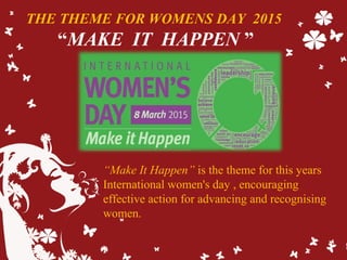 THE THEME FOR WOMENS DAY 2015
“MAKE IT HAPPEN ”
“Make It Happen” is the theme for this years
International women's day , encouraging
effective action for advancing and recognising
women.
 