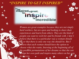 “INSPIRE TO GET INSPIRED”
Women are great examples because they are not simply
hard workers, but are open and looking to share their
experiences and learn from others. They are the kind of
people you want to work for and be friends with. I don’t
believe that there is a particular way a woman should
be, or that there is only one way she should be. But I
believe that each woman should have the option to
choose what she wants, knowing at the beginning all of
the possible permutations of her dreams so that she can
design her own path and inspire many others on her way
to success.
 