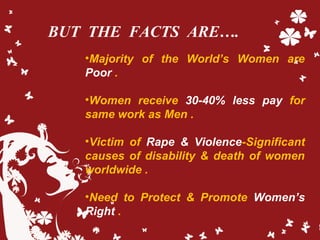 BUT THE FACTS ARE….
•Majority of the World’s Women are
Poor .
•Women receive 30-40% less pay for
same work as Men .
•Victi...