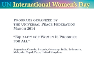 PROGRAMS ORGANIZED BY
THE UNIVERSAL PEACE FEDERATION
MARCH 2014
THEME FOR 2014: “EQUALITY FOR WOMEN IS
PROGRESS FOR ALL”
Argentina, Estonia, Germany, India, Indonesia, Malaysia, Nepal,
Peru, Portugal, Russia, UK, USA
 