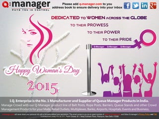 Dedicated to WomEn across the Globe
To their Prowess
To their Power
To their Pride
Dedicated to WomEn across the Globe
To their Prowess
To their Power
To their Pride
Happy Woman's Day
2015
Happy Woman's Day
2015
I.Q. Enterprise is the No. 1 Manufacturer and Supplier of Queue Manager Products in India.
Manage Crowd with our Q-Manager product line of Belt Posts, Rope Posts, Barriers, Queue Stands and other Crowd
Management Products for your Malls, Retail Outlets, Multiplexes, Banks, Airports, Hospitals, Events and Business.
Please add to you
address book to ensure delivery into your inbox
q-manager.com
Q-Manager Q-Manager Q-Manager
 