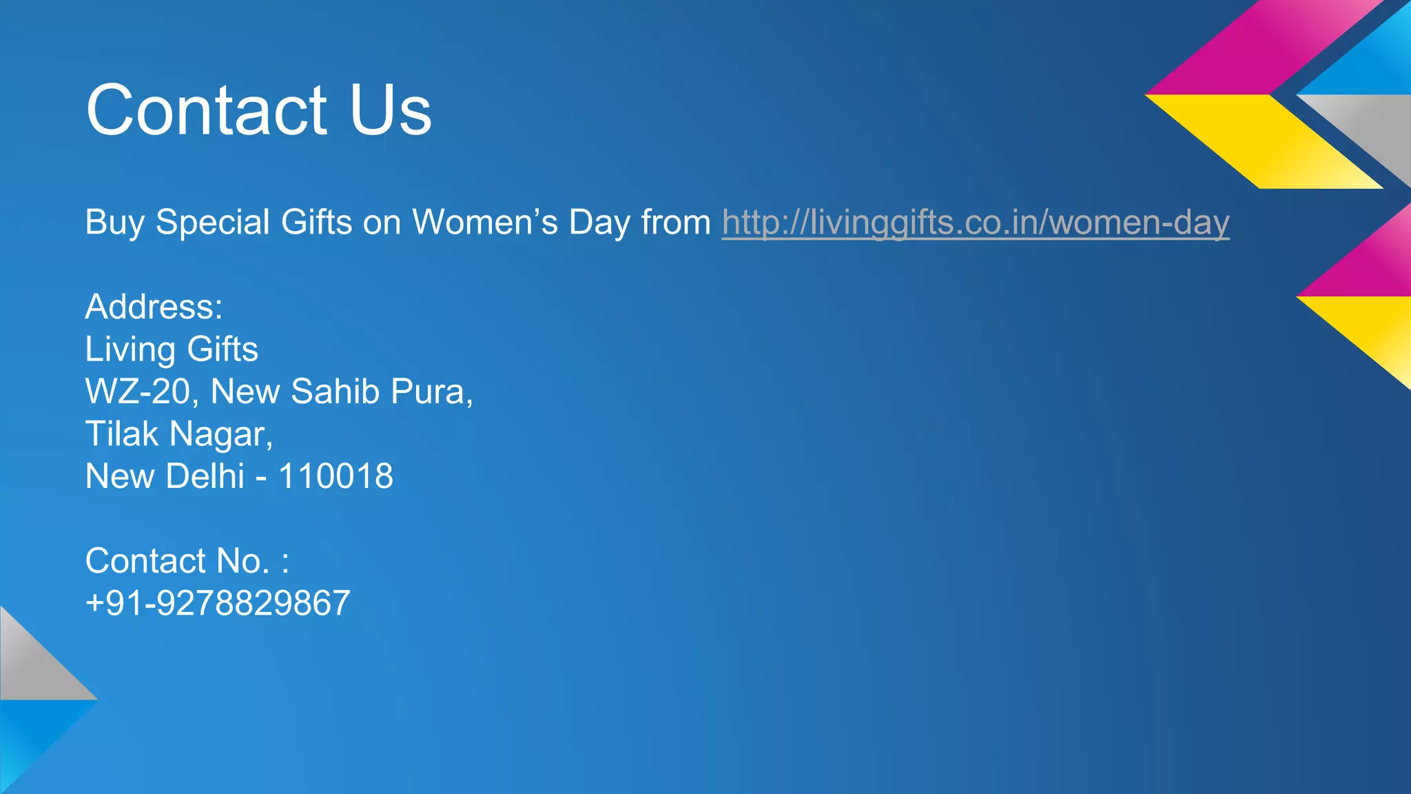 Contact Us
Buy Special Gifts on Women’s Day from http://livinggifts.co.in/women-day
Address:
Living Gifts
WZ-20, New Sahib Pura,
Tilak Nagar,
New Delhi - 110018
Contact No. :
+91-9278829867