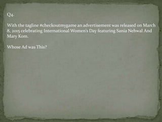 Q4.
With the tagline #checkoutmygame an advertisement was released on March
8, 2015 celebrating International Women’s Day featuring Sania Nehwal And
Mary Kom.
Whose Ad was This?
 