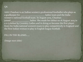 Q6.
Aditi Chauhan is an Indian women's professional footballer who plays as
a goalkeeper for _____________________ ladies team and the India
women's national football team. In August 2015, Chauhan
joined ________________ ladies. She made her debut on 16 August 2015 in
a 0–5 defeat by Coventry Ladies and in doing so became the first player
from the India national women’s team to play competitively in England and
the first Indian woman to play in English league football.
FILL IN THE BLANKS……
(Image next slide)
 