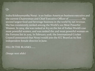 Q1.
Indra Krishnamurthy Nooyi is an Indian American business executive and
the current Chairwoman and Chief Executive Officer of _________, the
second largest food and beverage business in the world by net revenue.
She has consistently ranked among the World's 100 Most Powerful
Women. In 2014, she was ranked at #13 on the list of Forbes World's 100
most powerful women,and was ranked the 2nd most powerful woman on
the Fortune list in 2015. In February 2018, the International Cricket
Council announced that Nooyi would join the ICC Board as its first
independent female director in June.
FILL IN THE BLANKS…….
(Image next slide)
 