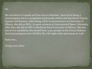 Q2.
She was born in Canada and has roots in Mumbai. Apart from being a
neurosurgeon she is a competitive taekwondo athlete and has learnt French,
Spanish and Russian. After doing a B.Sc in neuroscience at University of
Alberta, she did an M.Sc. in space sciences at International Space University.
After that, she did an MD in Medicine from University of Alberta. She was
one of two candidates shortlisted from 3,200 people in the Citizen Science
Astronaut program and will likely fly with eight other astronauts in 2018.
Name her….
(Image next slide)
 