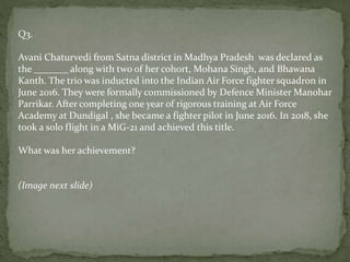 Q3.
Avani Chaturvedi from Satna district in Madhya Pradesh was declared as
the _______ along with two of her cohort, Mohana Singh, and Bhawana
Kanth. The trio was inducted into the Indian Air Force fighter squadron in
June 2016. They were formally commissioned by Defence Minister Manohar
Parrikar. After completing one year of rigorous training at Air Force
Academy at Dundigal , she became a fighter pilot in June 2016. In 2018, she
took a solo flight in a MiG-21 and achieved this title.
What was her achievement?
(Image next slide)
 