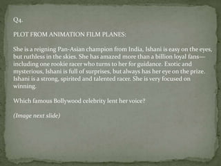 Q4.
PLOT FROM ANIMATION FILM PLANES:
She is a reigning Pan-Asian champion from India, Ishani is easy on the eyes,
but ruthless in the skies. She has amazed more than a billion loyal fans—
including one rookie racer who turns to her for guidance. Exotic and
mysterious, Ishani is full of surprises, but always has her eye on the prize.
Ishani is a strong, spirited and talented racer. She is very focused on
winning.
Which famous Bollywood celebrity lent her voice?
(Image next slide)
 