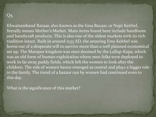 Q5.
Khwairamband Bazaar, also known as the Ema Bazaar, or Nupi Keithel,
literally means Mother’s Market. Main items found here include handloom
and handicraft products. This is also one of the oldest markets with its rich
tradition intact. Built in around 1533 AD, the amazing Ema Keithel was
borne out of a desperate will to survive more than a well planned economical
set up. The Manipur kingdom was once doomed by the Lallup-Kapa, which
was an old form of human exploitation where men folks were deployed to
work in far away paddy fields, which left the women to look after the
children. The role of women hence emerged as central and plays a bigger role
in the family. The trend of a bazaar run by women had continued even to
this day.
What is the significance of this market?
 