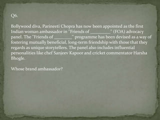 Q6.
Bollywood diva, Parineeti Chopra has now been appointed as the first
Indian woman ambassador in ''Friends of _________'' (FOA) advocacy
panel. The ''Friends of ________'' programme has been devised as a way of
fostering mutually beneficial, long-term friendship with those that they
regards as unique storytellers. The panel also includes influential
personalities like chef Sanjeev Kapoor and cricket commentator Harsha
Bhogle.
Whose brand ambassador?
 