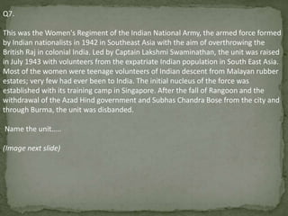 Q7.
This was the Women's Regiment of the Indian National Army, the armed force formed
by Indian nationalists in 1942 in Southeast Asia with the aim of overthrowing the
British Raj in colonial India. Led by Captain Lakshmi Swaminathan, the unit was raised
in July 1943 with volunteers from the expatriate Indian population in South East Asia.
Most of the women were teenage volunteers of Indian descent from Malayan rubber
estates; very few had ever been to India. The initial nucleus of the force was
established with its training camp in Singapore. After the fall of Rangoon and the
withdrawal of the Azad Hind government and Subhas Chandra Bose from the city and
through Burma, the unit was disbanded.
Name the unit…..
(Image next slide)
 