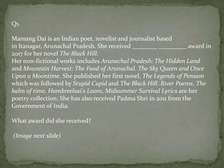 Q1.
Mamang Dai is an Indian poet, novelist and journalist based
in Itanagar, Arunachal Pradesh. She received ________ _________ award in
2017 for her novel The Black Hill.
Her non-fictional works includes Arunachal Pradesh: The Hidden Land
and Mountain Harvest: The Food of Arunachal. The Sky Queen and Once
Upon a Moontime. She published her first novel, The Legends of Pensam
which was followed by Stupid Cupid and The Black Hill. River Poems, The
balm of time, Hambreelsai's Loom, Midsummer Survival Lyrics are her
poetry collection. She has also received Padma Shri in 2011 from the
Government of India.
What award did she received?
(Image next slide)
 