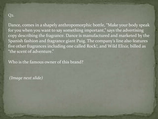 Q2.
Dance, comes in a shapely anthropomorphic bottle, “Make your body speak
for you when you want to say something important,” says the advertising
copy describing the fragrance. Dance is manufactured and marketed by the
Spanish fashion and fragrance giant Puig. The company’s line also features
five other fragrances including one called Rock!, and Wild Elixir, billed as
“the scent of adventure.”
Who is the famous owner of this brand?
(Image next slide)
 