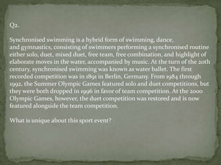 Q2.
Synchronised swimming is a hybrid form of swimming, dance,
and gymnastics, consisting of swimmers performing a synchronised routine
either solo, duet, mixed duet, free team, free combination, and highlight of
elaborate moves in the water, accompanied by music. At the turn of the 20th
century, synchronised swimming was known as water ballet. The first
recorded competition was in 1891 in Berlin, Germany. From 1984 through
1992, the Summer Olympic Games featured solo and duet competitions, but
they were both dropped in 1996 in favor of team competition. At the 2000
Olympic Games, however, the duet competition was restored and is now
featured alongside the team competition.
What is unique about this sport event?
 